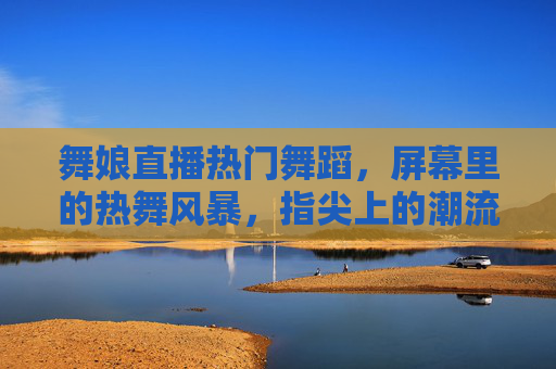 舞娘直播热门舞蹈，屏幕里的热舞风暴，指尖上的潮流共鸣