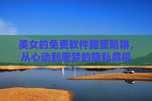 美女的免费软件甜蜜陷阱，从心动到噩梦的隐私危机