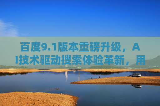 百度9.1版本重磅升级，AI技术驱动搜索体验革新，用户满意度显著提升