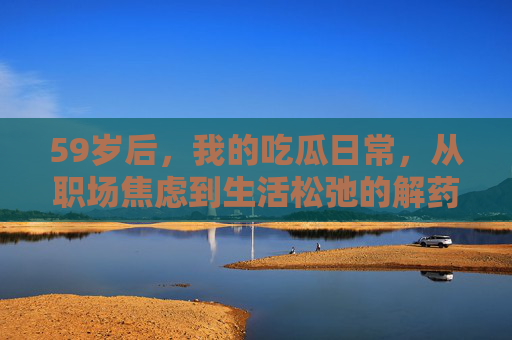59岁后，我的吃瓜日常，从职场焦虑到生活松弛的解药