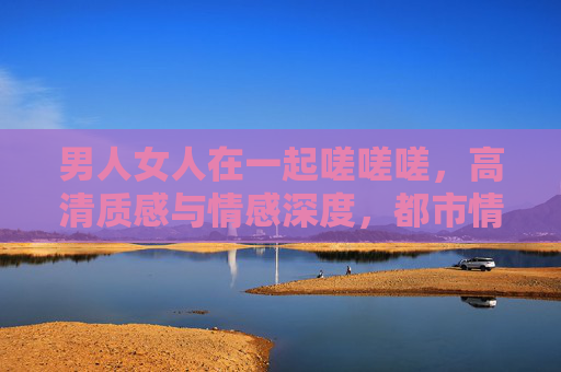 男人女人在一起嗟嗟嗟，高清质感与情感深度，都市情感剧的典范之作