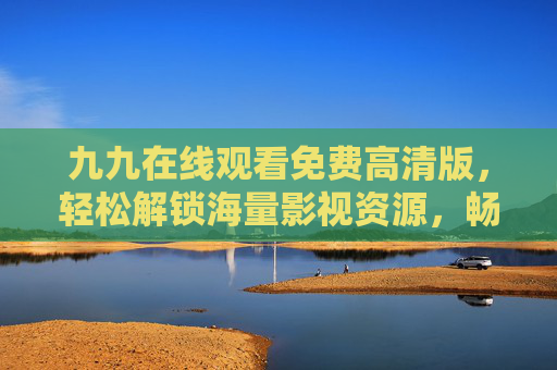九九在线观看免费高清版，轻松解锁海量影视资源，畅享无障碍高清观影