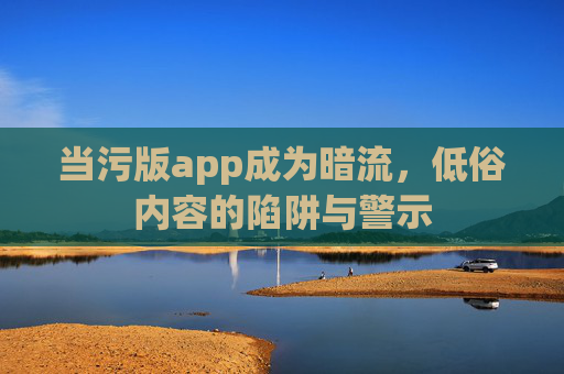 当污版app成为暗流，低俗内容的陷阱与警示