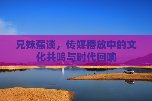 兄妹蕉谈，传媒播放中的文化共鸣与时代回响