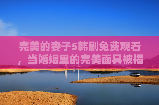 完美的妻子5韩剧免费观看，当婚姻里的完美面具被揭开，现实与爱该如何和解？