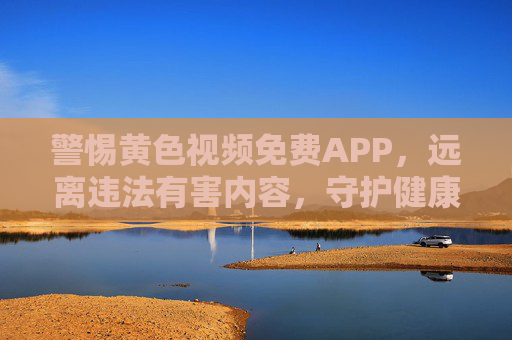警惕黄色视频免费APP，远离违法有害内容，守护健康生活