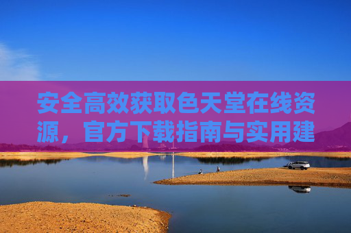 安全高效获取色天堂在线资源，官方下载指南与实用建议