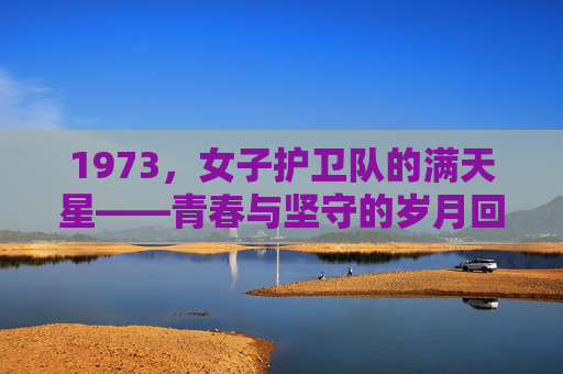 1973，女子护卫队的满天星——青春与坚守的岁月回响