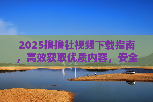 2025撸撸社视频下载指南，高效获取优质内容，安全无忧的实用攻略