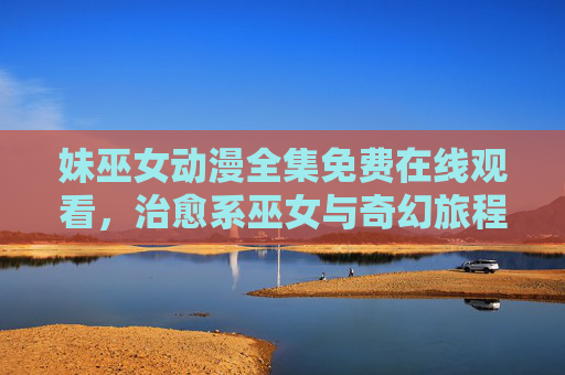 妹巫女动漫全集免费在线观看，治愈系巫女与奇幻旅程的完美邂逅，轻松解锁魔法世界，尽享温馨与冒险的甜蜜体验