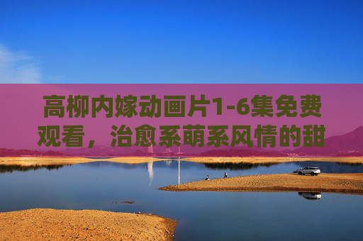 高柳内嫁动画片1-6集免费观看，治愈系萌系风情的甜蜜开启