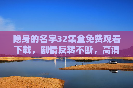 隐身的名字32集全免费观看下载，剧情反转不断，高清资源轻松获取，追剧必备！