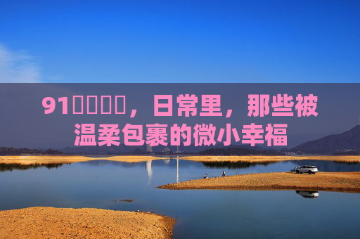 91馃尮馃尮，日常里，那些被温柔包裹的微小幸福
