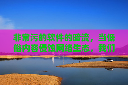 非常污的软件的暗流，当低俗内容侵蚀网络生态，我们该如何守护数字净土？