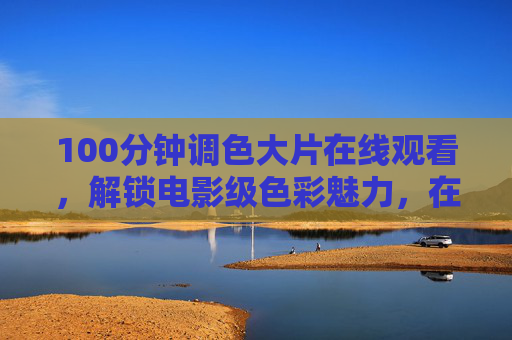 100分钟调色大片在线观看，解锁电影级色彩魅力，在家轻松掌握专业调色技巧