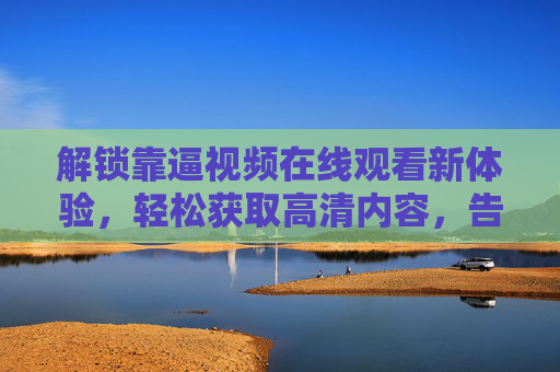 解锁靠逼视频在线观看新体验，轻松获取高清内容，告别等待与限制