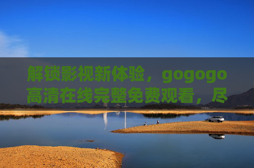 解锁影视新体验，gogogo高清在线完整免费观看，尽享海量经典与热门大片