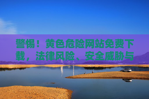 警惕！黄色危险网站免费下载，法律风险、安全威胁与心理危害全解析