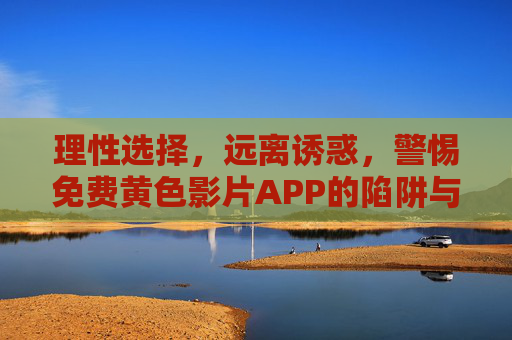 理性选择，远离诱惑，警惕免费黄色影片APP的陷阱与危害
