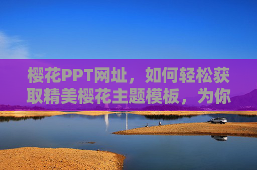 樱花PPT网址，如何轻松获取精美樱花主题模板，为你的演示文稿注入春日生机