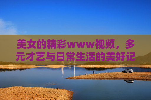 美女的精彩www视频，多元才艺与日常生活的美好记录