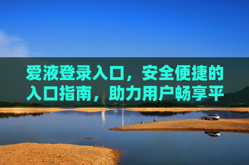 爱液登录入口，安全便捷的入口指南，助力用户畅享平台体验