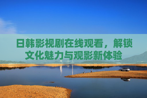 日韩影视剧在线观看，解锁文化魅力与观影新体验