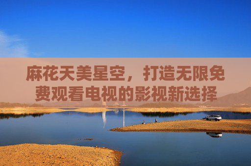 麻花天美星空，打造无限免费观看电视的影视新选择