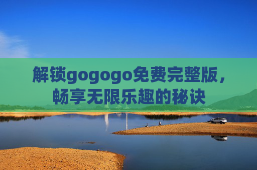 解锁gogogo免费完整版，畅享无限乐趣的秘诀