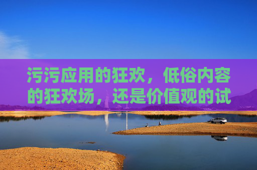污污应用的狂欢，低俗内容的狂欢场，还是价值观的试金石？