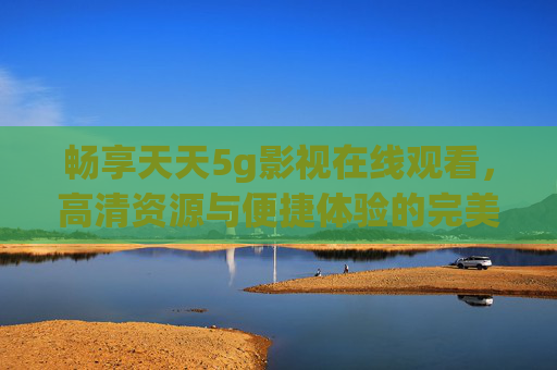 畅享天天5g影视在线观看，高清资源与便捷体验的完美结合