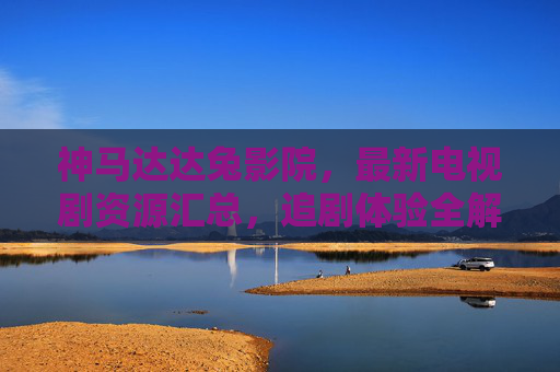 神马达达兔影院，最新电视剧资源汇总，追剧体验全解析