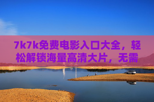 7k7k免费电影入口大全，轻松解锁海量高清大片，无需会员也能畅享观影乐趣