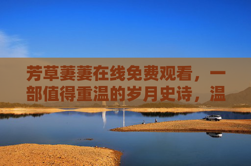 芳草萋萋在线免费观看，一部值得重温的岁月史诗，温暖治愈的时光旅程