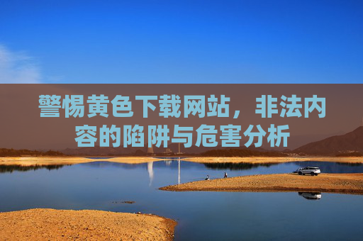警惕黄色下载网站，非法内容的陷阱与危害分析