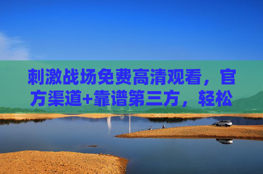 刺激战场免费高清观看，官方渠道+靠谱第三方，轻松享受无广告高清体验