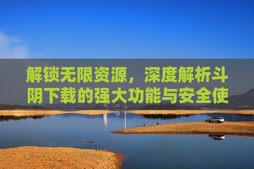 解锁无限资源，深度解析斗阴下载的强大功能与安全使用指南
