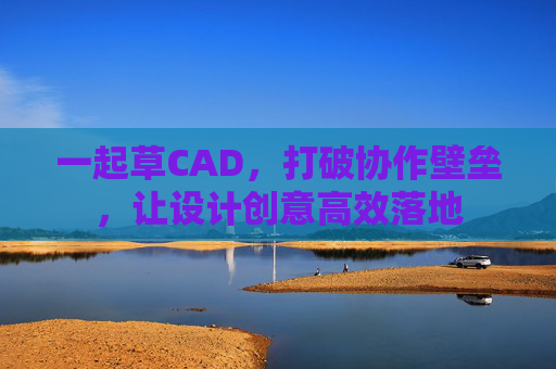 一起草CAD，打破协作壁垒，让设计创意高效落地