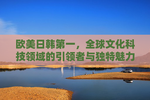 欧美日韩第一，全球文化科技领域的引领者与独特魅力