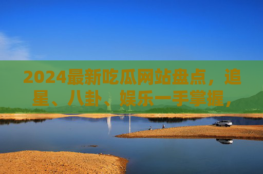 2024最新吃瓜网站盘点，追星、八卦、娱乐一手掌握，让你不落单！