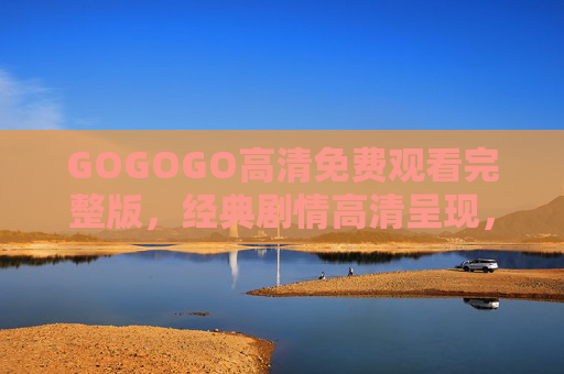 GOGOGO高清免费观看完整版，经典剧情高清呈现，免费无门槛，尽享观影乐趣