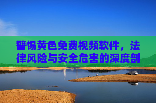 警惕黄色免费视频软件，法律风险与安全危害的深度剖析