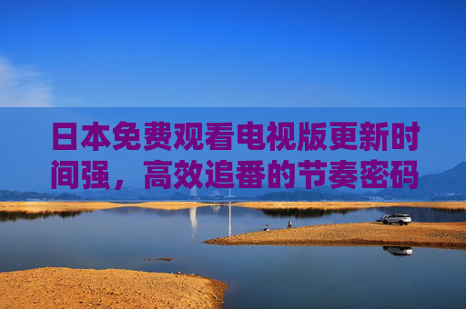日本免费观看电视版更新时间强，高效追番的节奏密码