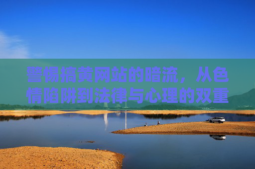 警惕搞黄网站的暗流，从色情陷阱到法律与心理的双重危机