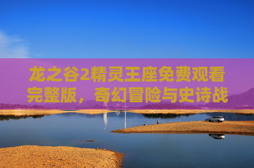 龙之谷2精灵王座免费观看完整版，奇幻冒险与史诗战斗的终极体验