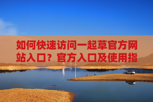 如何快速访问一起草官方网站入口？官方入口及使用指南