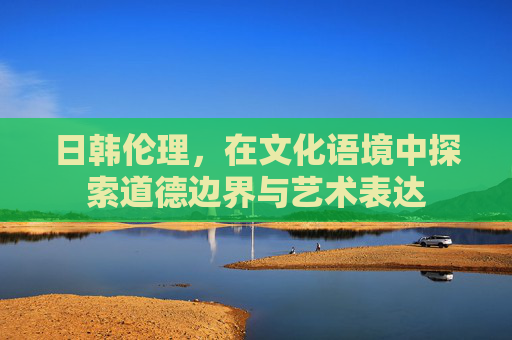日韩伦理，在文化语境中探索道德边界与艺术表达