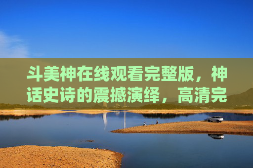 斗美神在线观看完整版，神话史诗的震撼演绎，高清完整版尽享神级剧情