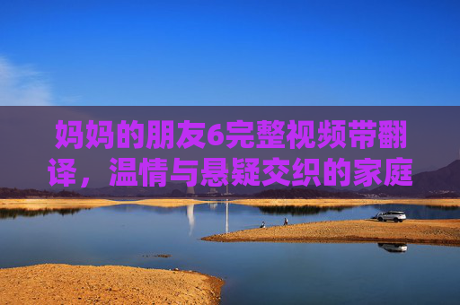 妈妈的朋友6完整视频带翻译，温情与悬疑交织的家庭情感故事深度解析