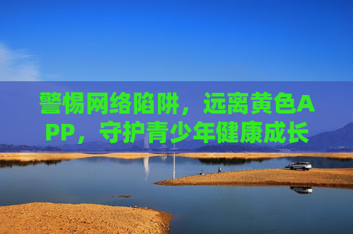 警惕网络陷阱，远离黄色APP，守护青少年健康成长